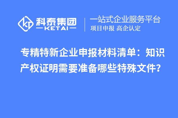 专精特新企业申报材料清单:知识产权证明需要准备哪些特殊文件?