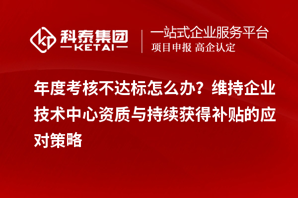 年度考核不达标怎么办?维持企业技术中心资质与持续获得补贴的应对策略