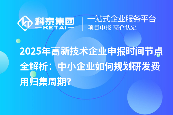 2025年高新技术企业申报时间节点全解析:中小企业如何规划研发费用归集周期?