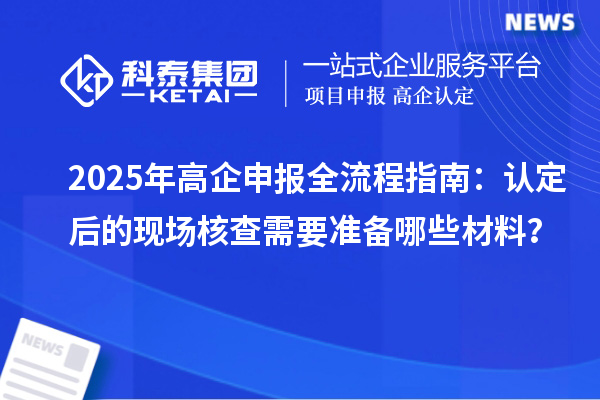 2025年高企申报全流程指南:认定后的现场核查需要准备哪些材料?