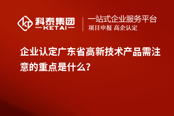 企业认定广东省高新技术产品需注意的重点是什么?