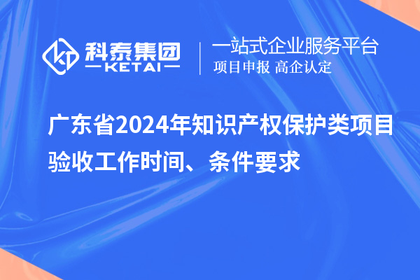 广东省2024年知识产权保护类项目验收工作时间、条件要求