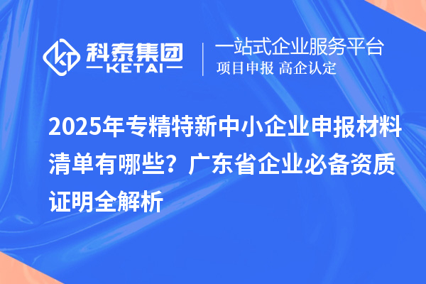 2025年专精特新中小企业申报材料清单有哪些?广东省企业必备资质证明全解析