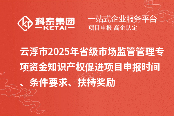 云浮市2025年省级市场监管管理专项资金知识产权促进项目申报时间、条件要求、扶持奖励
