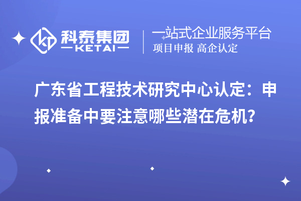 广东省工程技术研究中心认定:申报准备中要注意哪些潜在危机?