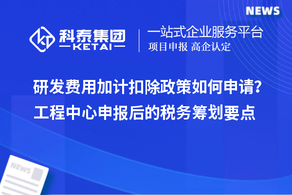 研发费用加计扣除政策如何申请?工程中心申报后的税务筹划要点