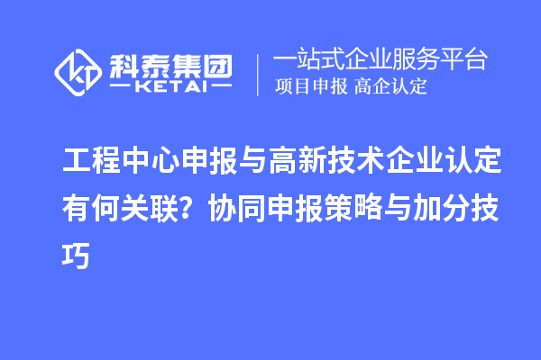 工程中心申报与高新技术企业认定有何关联?协同申报策略与加分技巧