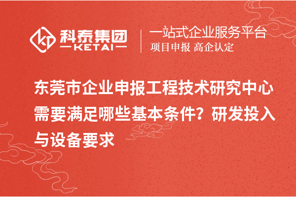 东莞市企业申报工程技术研究中心需要满足哪些基本条件?研发投入与设备要求