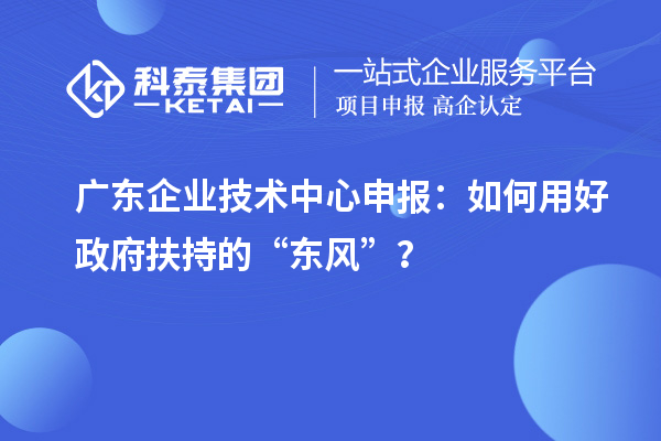 广东企业技术中心申报:如何用好政府扶持的“东风”?