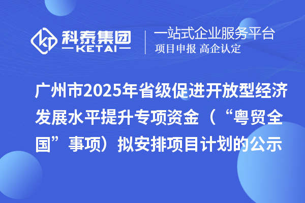 广州市2025年省级促进开放型经济发展水平提升专项资金(“粤贸全国”事项)拟安排项目计划的公示