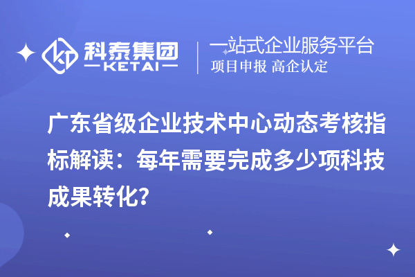广东省级企业技术中心动态考核指标解读:每年需要完成多少项科技成果转化?