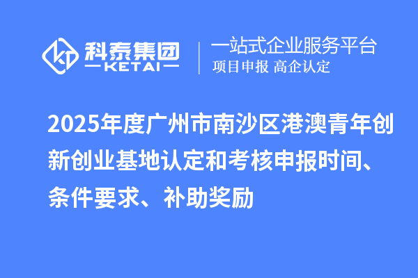 2025年度广州市南沙区港澳青年创新创业基地认定和考核申报时间、条件要求、补助奖励