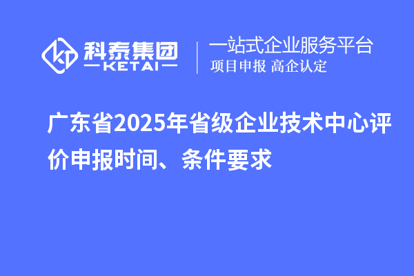 广东省2025年省级企业技术中心评价申报时间、条件要求