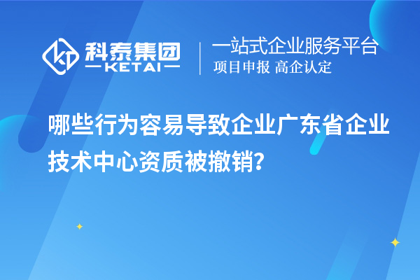 哪些行为容易导致企业广东省企业技术中心资质被撤销?