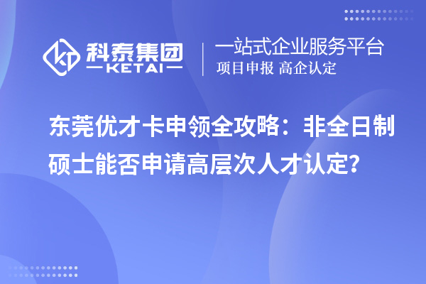 东莞优才卡申领全攻略:非全日制硕士能否申请高层次人才认定?