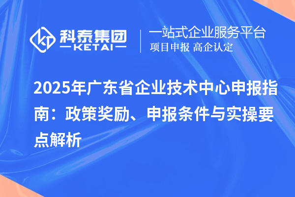 2025 年广东省企业技术中心申报指南:政策奖励、申报条件与实操要点解析