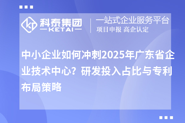 中小企业如何冲刺2025年广东省企业技术中心?研发投入占比与专利布局策略