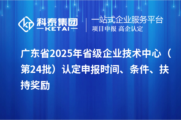 广东省2025年省级企业技术中心(第24批)认定申报时间、条件要求、扶持奖励
