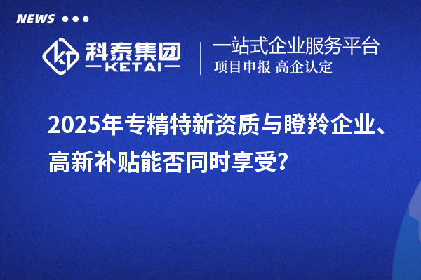 2025年专精特新资质与瞪羚企业、高新补贴能否同时享受?