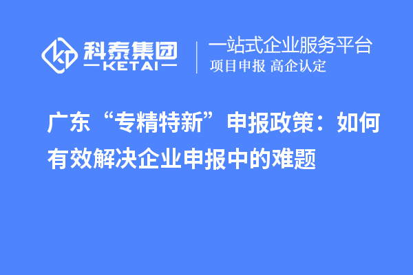 广东“专精特新”申报政策:如何有效解决企业申报中的难题