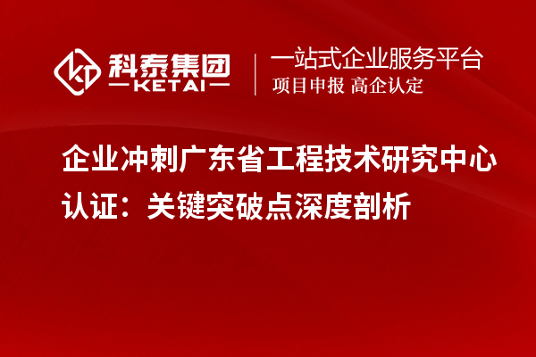 企业冲刺广东省工程技术研究中心认证:关键突破点深度剖析