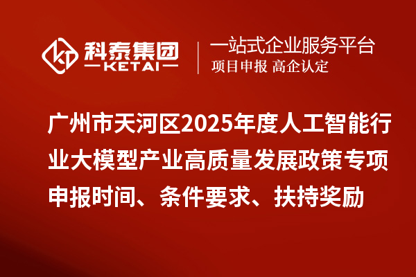 广州市天河区2025年度人工智能行业大模型产业高质量发展政策专项申报时间、条件要求、扶持奖励