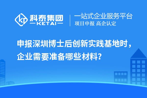 申报深圳博士后创新实践基地时,企业需要准备哪些材料?