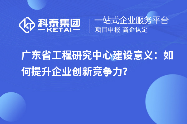 广东省工程研究中心建设意义:如何提升企业创新竞争力?
