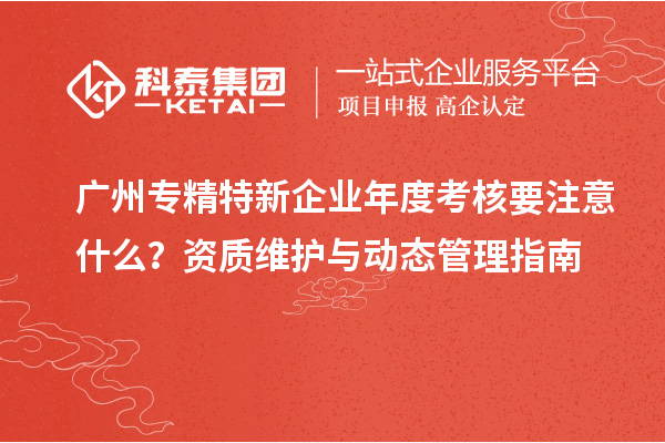 广州专精特新企业年度考核要注意什么?资质维护与动态管理指南