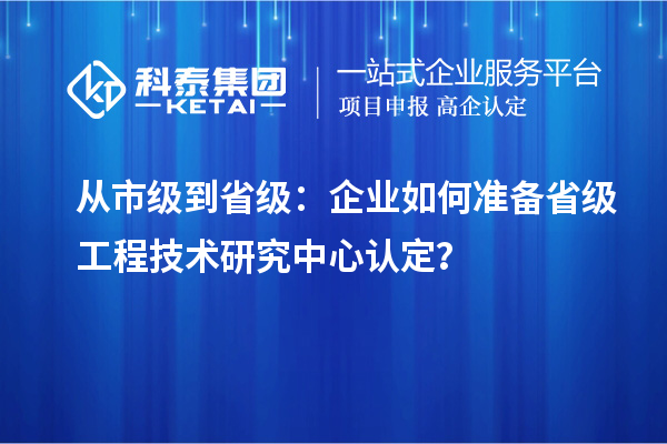 从市级到省级:企业如何准备省级工程技术研究中心认定?