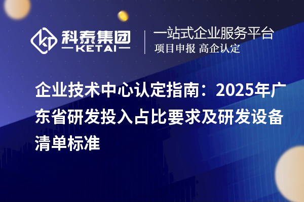 企业技术中心认定指南:2025年广东省研发投入占比要求及研发设备清单标准