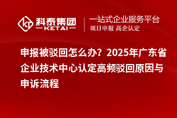 申报被驳回怎么办?2025年广东省企业技术中心认定高频驳回原因与申诉流程
