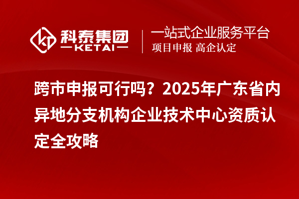 跨市申报可行吗?2025年广东省内异地分支机构企业技术中心资质认定全攻略