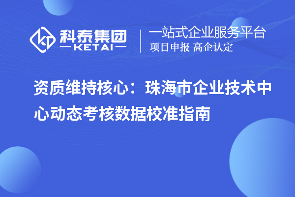 资质维持核心:珠海市企业技术中心动态考核数据校准指南