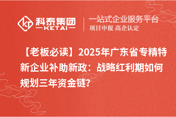 【老板必读】2025年广东省专精特新企业补助新政:战略红利期如何规划三年资金链?