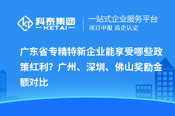 广东省专精特新企业能享受哪些政策红利?广州、深圳、佛山奖励金额对比