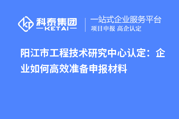 阳江市工程技术研究中心认定:企业如何高效准备申报材料