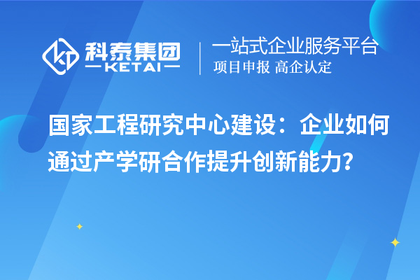 国家工程研究中心建设:企业如何通过产学研合作提升创新能力?