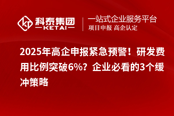 2025年高企申报紧急预警!研发费用比例突破6%?企业必看的3个缓冲策略