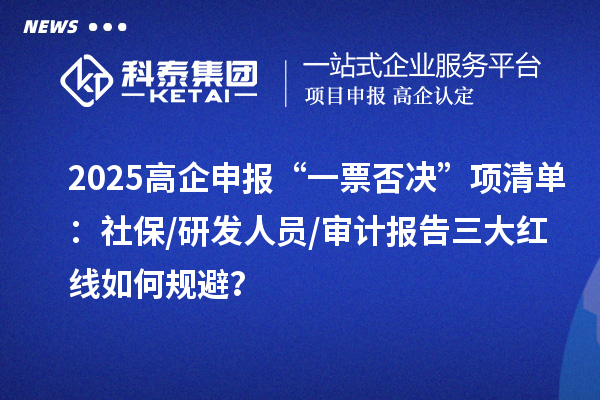 2025高企申报“一票否决”项清单:社保/研发人员/审计报告三大红线如何规避?