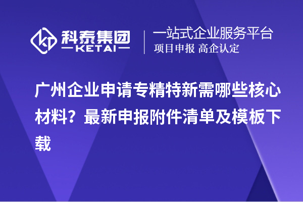 广州企业申请专精特新需哪些核心材料？最新申报附件清单及模板下载