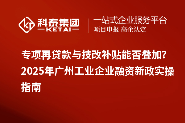 专项再贷款与技改补贴能否叠加?2025 年广州工业企业融资新政实操指南