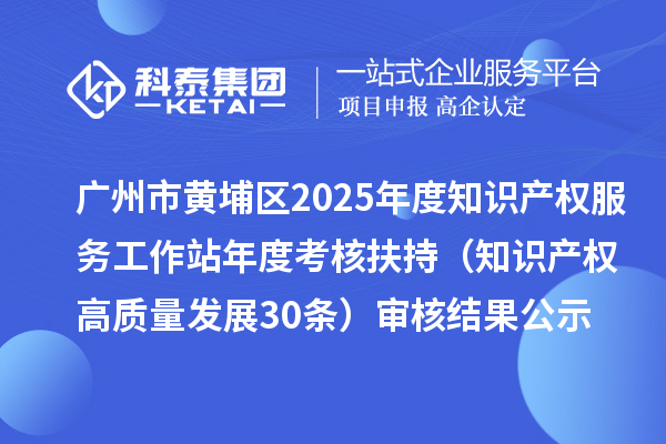 广州市黄埔区2025年度知识产权服务工作站年度考核扶持(知识产权高质量发展30条)审核结果公示
