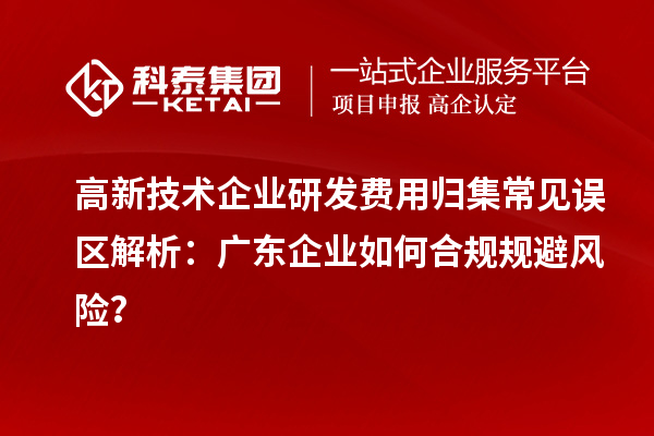 高新技术企业研发费用归集常见误区解析:广东企业如何合规规避风险?