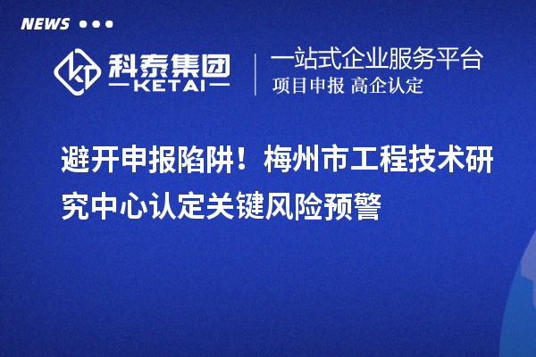 避开申报陷阱!梅州市工程技术研究中心认定关键风险预警