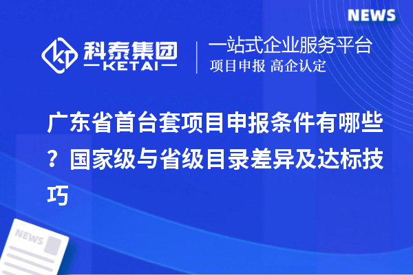 广东省首台套项目申报条件有哪些?国家级与省级目录差异及达标技巧