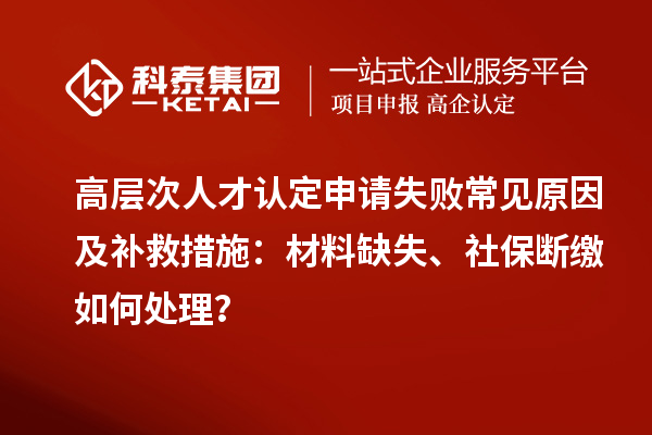 高层次人才认定申请失败常见原因及补救措施:材料缺失、社保断缴如何处理?