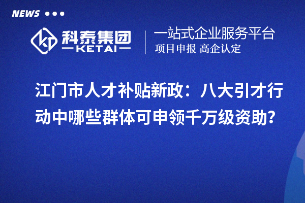 江门市人才补贴新政:八大引才行动中哪些群体可申领千万级资助?