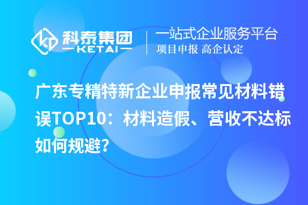 广东专精特新企业申报常见材料错误TOP8:材料造假、营收不达标如何规避?