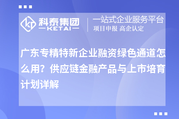 广东专精特新企业融资绿色通道怎么用?供应链金融产品与上市培育计划详解